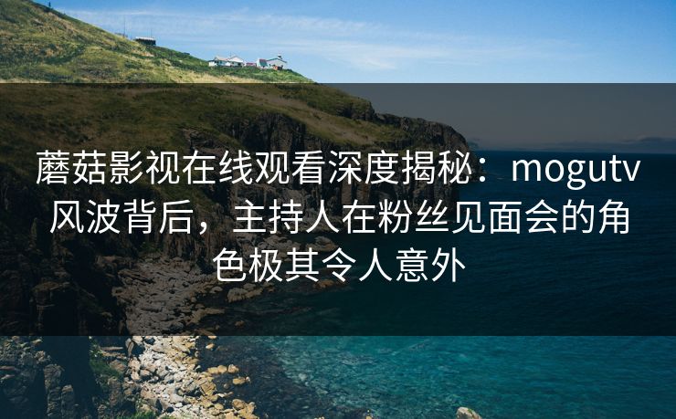 蘑菇影视在线观看深度揭秘：mogutv风波背后，主持人在粉丝见面会的角色极其令人意外
