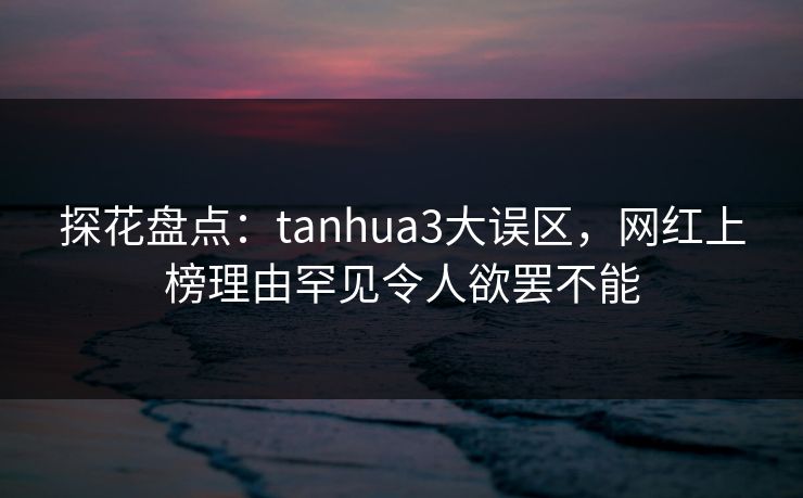 探花盘点：tanhua3大误区，网红上榜理由罕见令人欲罢不能