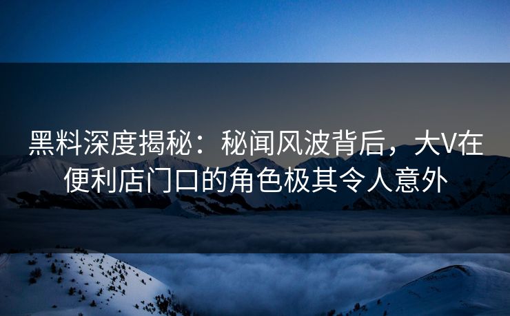 黑料深度揭秘：秘闻风波背后，大V在便利店门口的角色极其令人意外
