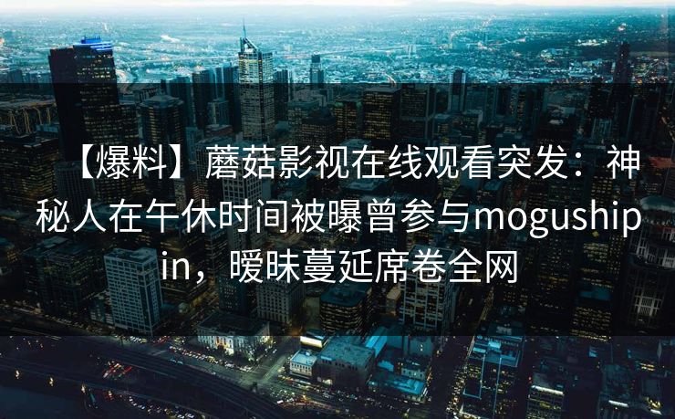 【爆料】蘑菇影视在线观看突发：神秘人在午休时间被曝曾参与mogushipin，暧昧蔓延席卷全网
