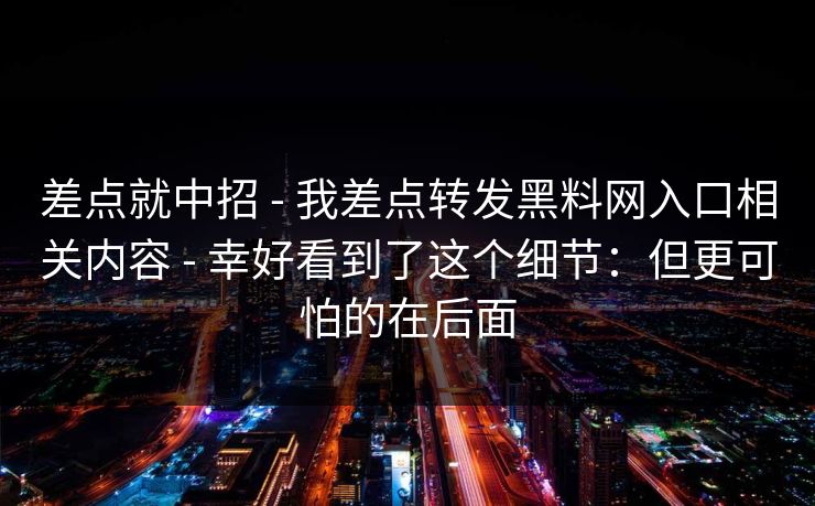 差点就中招 - 我差点转发黑料网入口相关内容 - 幸好看到了这个细节：但更可怕的在后面