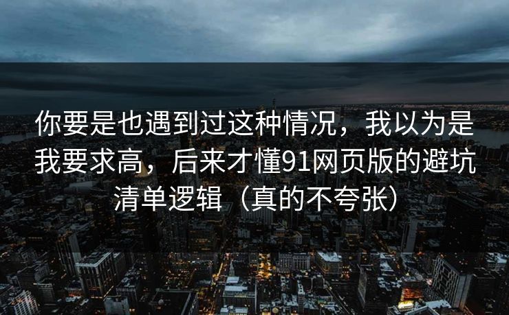 你要是也遇到过这种情况，我以为是我要求高，后来才懂91网页版的避坑清单逻辑（真的不夸张）