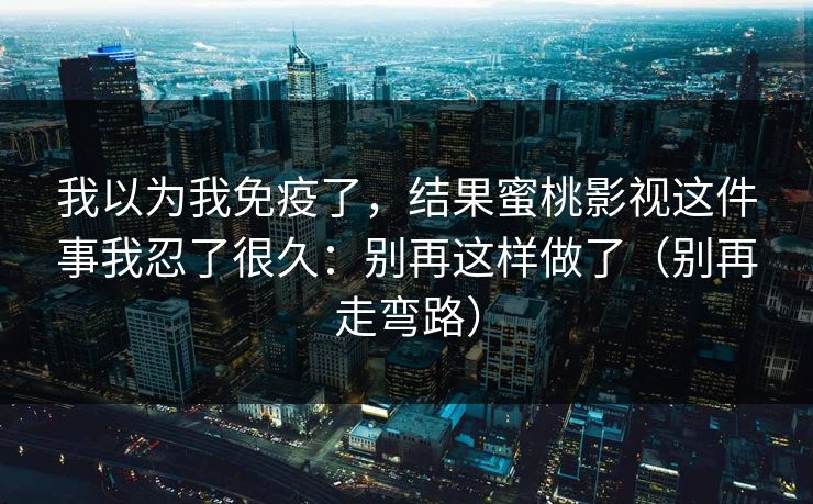 我以为我免疫了，结果蜜桃影视这件事我忍了很久：别再这样做了（别再走弯路）