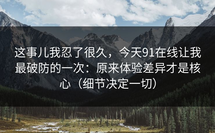 这事儿我忍了很久，今天91在线让我最破防的一次：原来体验差异才是核心（细节决定一切）