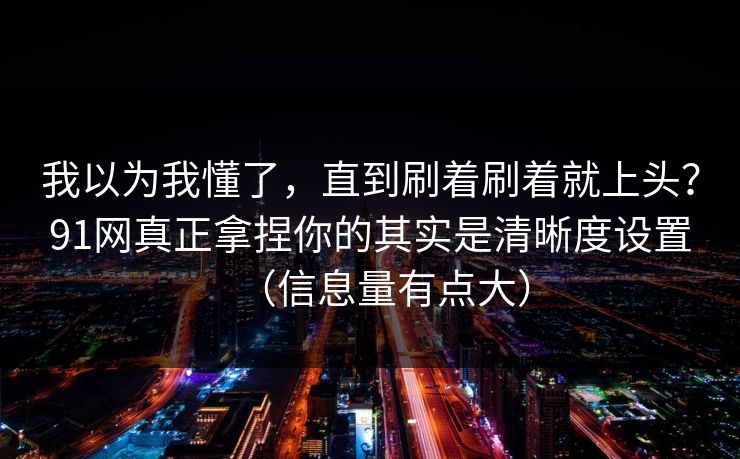 我以为我懂了，直到刷着刷着就上头？91网真正拿捏你的其实是清晰度设置（信息量有点大）