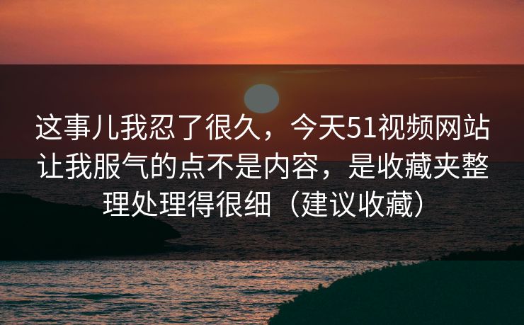 这事儿我忍了很久，今天51视频网站让我服气的点不是内容，是收藏夹整理处理得很细（建议收藏）