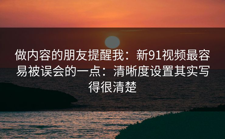 做内容的朋友提醒我：新91视频最容易被误会的一点：清晰度设置其实写得很清楚