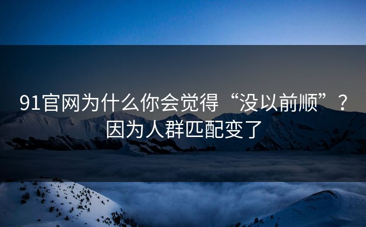 91官网为什么你会觉得“没以前顺”？因为人群匹配变了