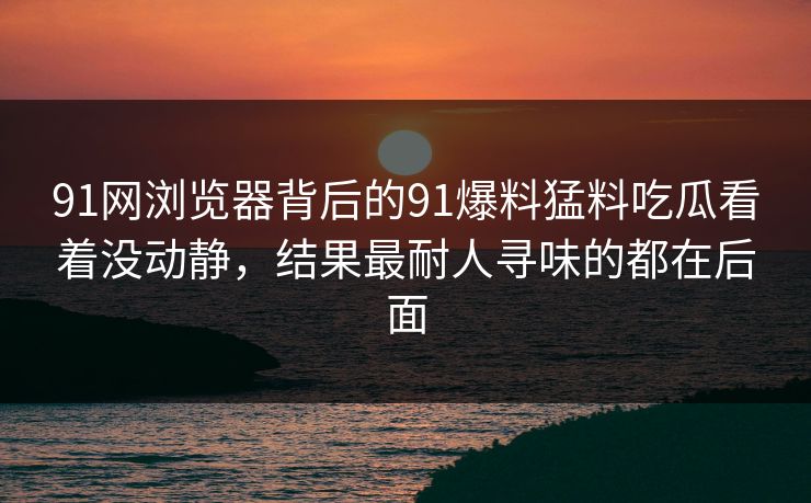 91网浏览器背后的91爆料猛料吃瓜看着没动静，结果最耐人寻味的都在后面