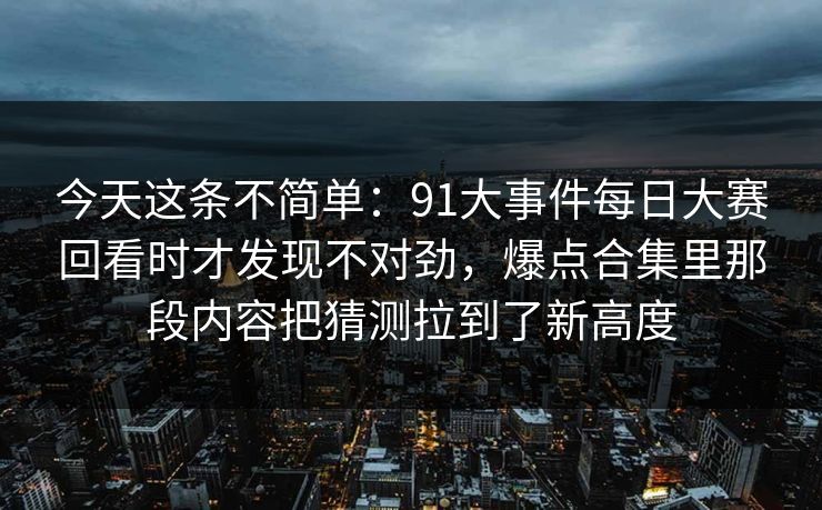 今天这条不简单:91大事件每日大赛回看时才发现不对劲,爆点合集里那段内容把猜测拉到了新高度 今天这条不简单:91大事件每日大赛回看时才发现不对劲,爆点合集里那段内容把猜测拉到了新高度