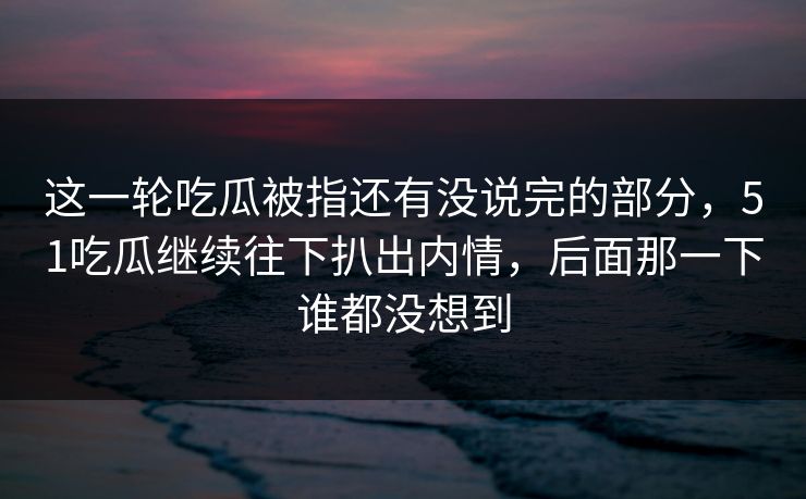 这一轮吃瓜被指还有没说完的部分，51吃瓜继续往下扒出内情，后面那一下谁都没想到